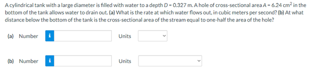 A cylindrical tank with a large diameter is filled with water to a depth D- 0.327 m. A hole of cross-sectional area A - 6.24 cm² in the
bottom of the tank allows water to drain out. (a) What is the rate at which water flows out, in cubic meters per second? (b) At what
distance below the bottom of the tank is the cross-sectional area of the stream equal to one-half the area of the hole?
(a) Number i
Units
(b) Number
i
Units
