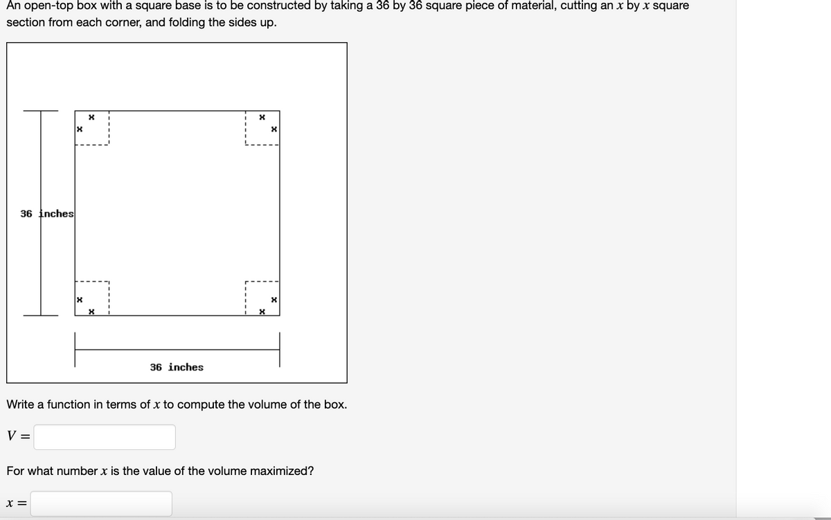 An open-top box with a square base is to be constructed by taking a 36 by 36 square piece of material, cutting an x by x square
section from each corner, and folding the sides up.
36 inches
36 inches
Write a function in terms of x to compute the volume of the box.
V =
For what number x is the value of the volume maximized?
x =
