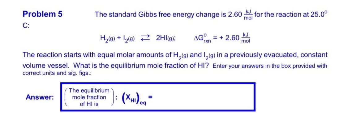 Problem 5
The standard Gibbs free energy change is 2.60 K for the reaction at 25.0°
mol
С:
kJ
H2(g) + I2(9) 2 2Hl(g);
AGn = + 2.60
%3D
rxn
mol
The reaction starts with equal molar amounts of H,(g) and I,(g) in a previously evacuated, constant
volume vessel. What is the equilibrium mole fraction of HI? Enter your answers in the box provided with
correct units and sig. figs.:
The equilibrium
mole fraction
of HI is
Answer:
%3D
eq
