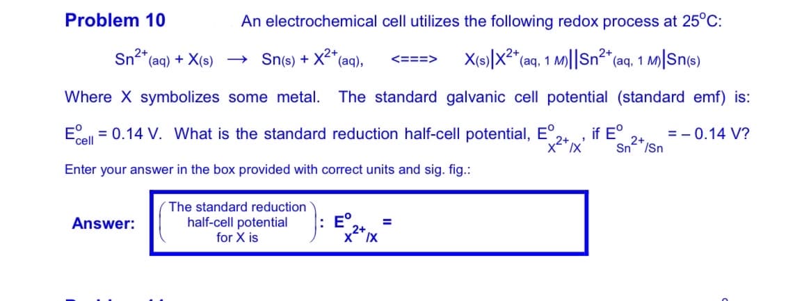 Problem 10
An electrochemical cell utilizes the following redox process at 25°C:
Sn"(aq) + X(s) → Sn(s) + X"(aq),
X(s)|x2* (aq, 1 M)||Sn2* (aq, 1 M|Sn(s)
<ニニ=>
Where X symbolizes some metal.
The standard galvanic cell potential (standard emf) is:
Eel = 0.14 V. What is the standard reduction half-cell potential, E°,
if E°
2+
Sn"/Sn
= - 0.14 V?
"cell
Enter your answer in the box provided with correct units and sig. fig.:
The standard reduction
half-cell potential
E°.
2+
Answer:
for X is
