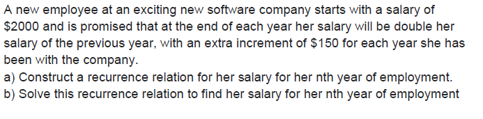 A new employee at an exciting new software company starts with a salary of
$2000 and is promised that at the end of each year her salary will be double her
salary of the previous year, with an extra increment of $150 for each year she has
been with the company.
a) Construct a recurrence relation for her salary for her nth year of employment.
b) Solve this recurrence relation to find her salary for her nth year of employment
