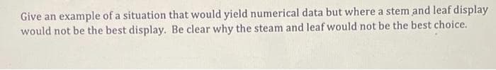 Give an example of a situation that would yield numerical data but where a stem and leaf display
would not be the best display. Be clear why the steam and leaf would not be the best choice.
