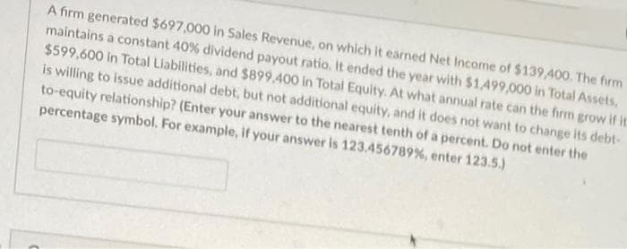A firm generated $697,000 in Sales Revenue, on which it earned Net Income of $139,400. The firm
maintains a constant 40% dividend payout ratio. It ended the year with $1,499,000 in Total Assets,
$599,600 in Total Liabilities, and $899,400 in Total Equity. At what annual rate can the firm grow if it
is willing to issue additional debt, but not additional equity, and it does not want to change its debt-
to-equity relationship? (Enter your answer to the nearest tenth of a percent. Do not enter the
percentage symbol. For example, If your answer is 123.456789%, enter 123.5.)
