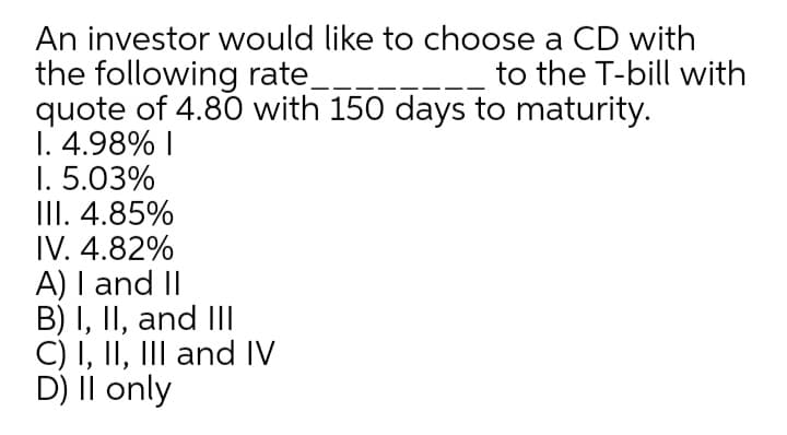 An investor would like to choose a CD with
the following rate
quote of 4.80 with 150 days to maturity.
1. 4.98% I
1. 5.03%
III. 4.85%
IV. 4.82%
A) I and II
B) I, II, and II
C) I, II, III and IV
D) II only
to the T-bill with
