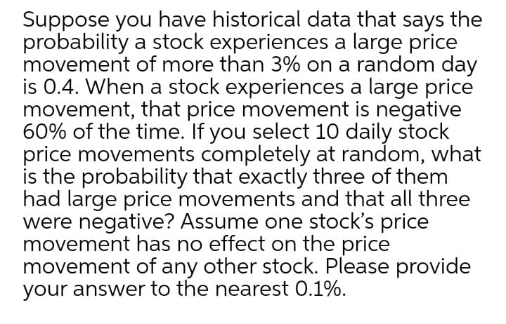 Suppose you have historical data that says the
probability a stock experiences a large price
movement of more than 3% on a random day
is 0.4. When a stock experiences a large price
movement, that price movement is negative
60% of the time. If you select 10 daily stock
price movements completely at random, what
is the probability that exactly three of them
had large price movements and that all three
were negative? Assume one stock's price
movement has no effect on the price
movement of any other stock. Please provide
your answer to the nearest 0.1%.
