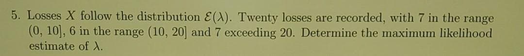 5. Losses X follow the distribution E(A). Twenty losses are recorded, with 7 in the range
(0, 10], 6 in the range (10, 20] and 7 exceeding 20. Determine the maximum likelihood
estimate of .
