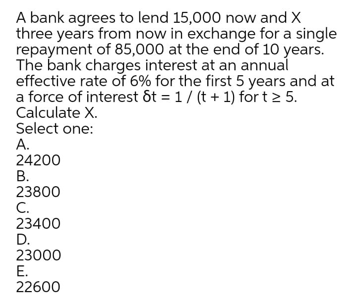 A bank agrees to lend 15,000 now and X
three years from now in exchange for a single
repayment of 85,000 at the end of 10 years.
The bank charges interest at an annual
effective rate of 6% for the first 5 years and at
a force of interest &t = 1/ (t + 1) for t > 5.
Calculate X.
Select one:
А.
24200
В.
23800
С.
23400
D.
23000
Е.
22600
