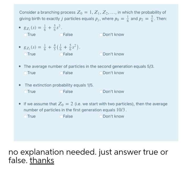 Consider a branching process Zo = 1, Z1, Z2, ..., in which the probability of
giving birth to exactly j particles equals pj, where po = and p2 = . Then:
• 8z, (s) = +
OTrue
False
Don't know
• 8z.(5) %3D + (금 + 등2).
OTrue
False
Don't know
• The average number of particles in the second generation equals 5/3.
OTrue
OFalse
ODon't know
• The extinction probability equals 1/5.
OTrue
OFalse
Don't know
• If we assume that Zo = 2 (i.e. we start with two particles), then the average
number of particles in the first generation equals 10/3.
OTrue
False
ODon't know
no explanation needed. just answer true or
false. thanks
