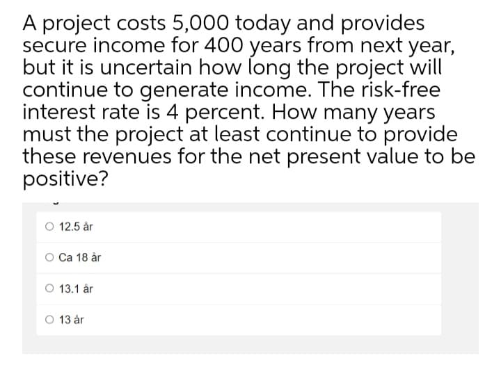 A project costs 5,000 today and provides
secure income for 400 years from next year,
but it is uncertain how long the project will
continue to generate income. The risk-free
interest rate is 4 percent. How many years
must the project at least continue to provide
these revenues for the net present value to be
positive?
O 12.5 år
O Ca 18 år
O 13.1 år
O 13 år
