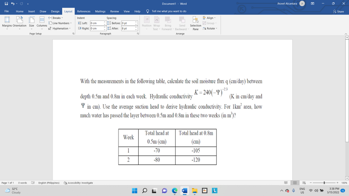 Document1 - Word
Jhovel Alcantara
困
O X
JA
File
Home
Insert
Draw
Design Layout
References
Mailings
Review
View
Help
Tell me what you want to do
요 Share
는 Breaks▼
Indent
Spacing
는 Align-
D Line Numbers
Left:
0 cm
E Before: 0 pt
idi Group
Margins Orientation Size Columns
Position Wrap
Selection
Bring
Text Forward - Backward
Send
bê Hyphenation -
EE Right: 0 cm
= After:
8 pt
Pane
21 Rotate
Page Setup
Paragraph
Arrange
With the measurements in the following table, calculate the soil moisture flux q (cm/day) between
-23
K = 240(–Y)
depth 0.5m and 0.8m in each week. Hydraulic conductivity
(K in cm/day and
Y in cm). Use the average suction head to derive hydraulic conductivity. For 1km² area, how
much water has passed the layer between 0.5m and 0.8m in these two weeks (in m³)?
Total head at
Total head at 0.8m
Week
0.5m (cm)
(cm)
1
-70
-105
2
-80
-120
Page 1 of 1
O words
English (Philippines)
E Accessibility: Investigate
100%
32°C
ENG
3:38 PM
Cloudy
US
3/15/2022
