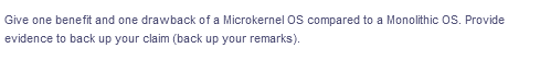 Give one benefit and one drawback of a Microkernel OS compared to a Monolithic OS. Provide
evidence to back up your claim (back up your remarks).
