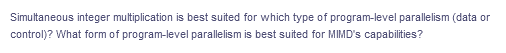 Simultaneous integer multiplication is best suited for which type of program-level parallelism (data or
control)? What form of program-level parallelism is best suited for MIMD's capabilities?
