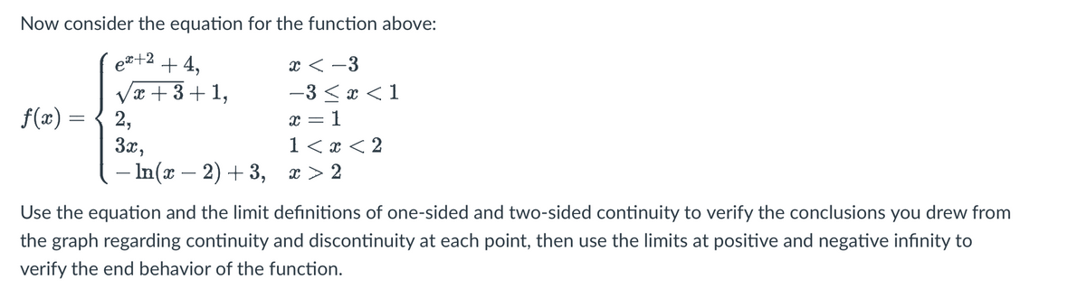 ### Function Definition and Analysis through Limits and Continuity

Consider the equation for the function \( f(x) \) given by:

\[ 
f(x) = 
\begin{cases} 
e^{x+2} + 4, & x < -3 \\
\sqrt{x+3} + 1, & -3 \le x < 1 \\
2, & x = 1 \\
3x, & 1 < x < 2 \\
-\ln(x-2) + 3, & x > 2 
\end{cases}
\]

Use the equation along with the limit definitions of one-sided and two-sided continuity to confirm the results you obtained from the graph regarding continuity and discontinuity at each point. After that, apply the limits at positive and negative infinity to verify the end behavior of the function.

### Steps to Analyze the Function:

**1. Check Continuity at Key Points:**
- Evaluate the function at the boundaries where the definition changes: \( x = -3, x = 1, \) and \( x = 2 \).
- Verify if \( \lim_{x \to a^-} f(x) = \lim_{x \to a^+} f(x) = f(a) \) at each boundary point for continuity.

**2. Evaluate Limits at Infinity:**
- Compute \( \lim_ {x \to \infty} f(x) \) and \( \lim_{x \to -\infty} f(x) \).

By following these steps, students can gain a comprehensive understanding of how to apply the limit definitions to investigate a piecewise function's continuity and end behavior.