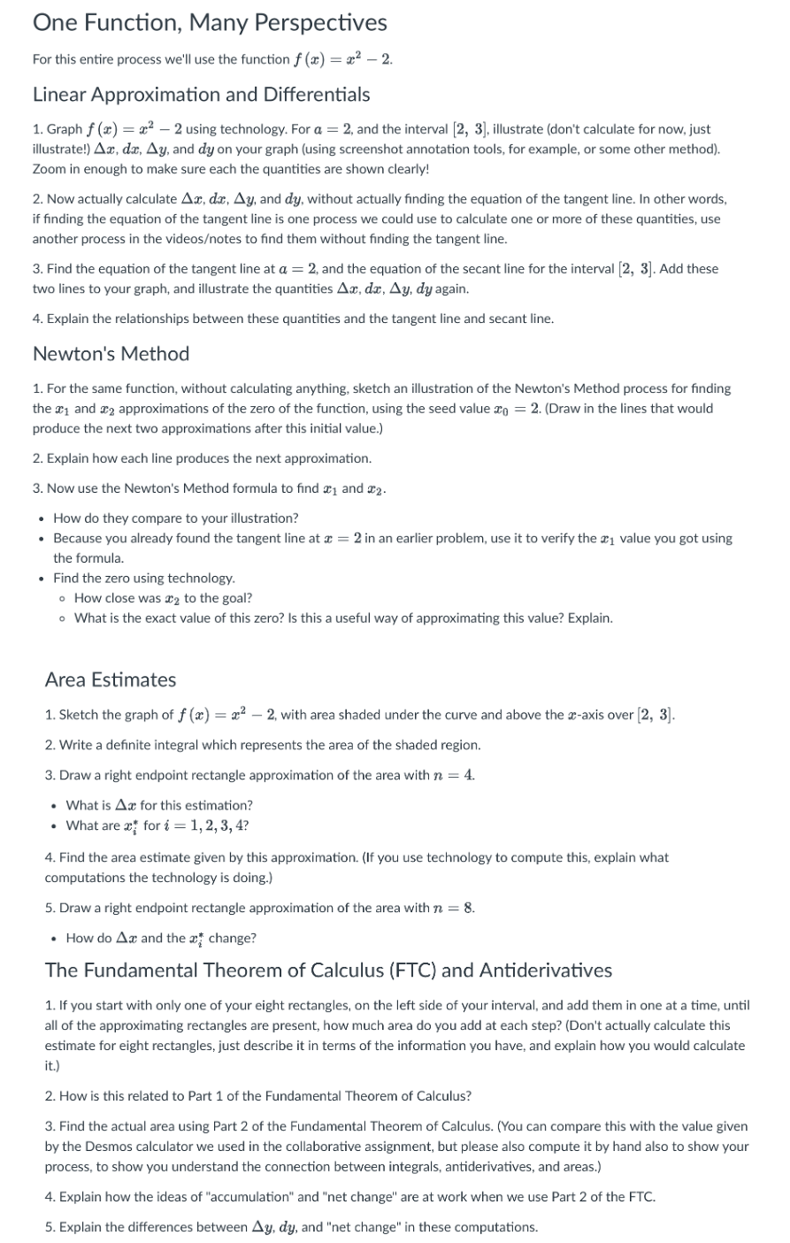 ### One Function, Many Perspectives

For this entire process, we'll use the function \( f(x) = x^2 - 2 \).

#### Linear Approximation and Differentials

1. **Graph \( f(x) = x^2 - 2 \) using technology. For \( a = 2 \), and the interval \([2, 3]\):**
   - Illustrate (don't calculate for now, just illustrate!) \(\Delta x, dx, \Delta y, \) and \( dy \) on your graph (using screenshot annotation tools, for example, or some other method).
   - Zoom in enough to make sure each of the quantities is shown clearly!

2. **Now actually calculate \(\Delta x, dx, \Delta y, \) and \( dy \) without actually finding the equation of the tangent line.** 
   - In other words, if finding the equation of the tangent line is one process we could use to calculate one or more of these quantities, use another process in the videos/notes to find them without finding the tangent line.

3. **Find the equation of the tangent line at \( a = 2 \) and the equation of the secant line for the interval \([2, 3]\):** 
   - Add these lines to your graph and illustrate the quantities \(\Delta x, dx, \Delta y, \) and \( dy \) again.

4. **Explain the relationships between these quantities and the tangent line and secant line.**

#### Newton's Method

1. **For the same function, without calculating anything, sketch an illustration of the Newton's Method process for finding the \( x_1 \) and \( x_2 \) approximations of the zero of the function, using the seed value \( x_0 = 2 \):**
   - Draw in the lines that would produce the next two approximations after this initial value.

2. **Explain how each line produces the next approximation.**

3. **Now use the Newton's Method formula to find \( x_1 \) and \( x_2 \).**
   - How do they compare to your illustration?
   - Because you already found the tangent line at \( x = 2 \) in an earlier problem, use it to verify the \( x_1 \) value you got using the formula.
   - Find the zero using technology.
     - How close was \(