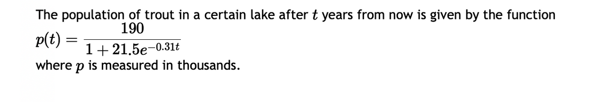 The population of trout in a certain lake after t years from now is given by the function
190
p(t)
=
1+21.5e-0.31t
where p is measured in thousands.