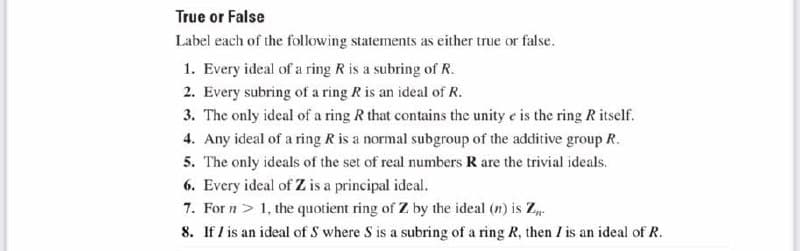 True or False
Label each of the following statements as either true or false.
1. Every ideal of a ring R is a subring of R.
2. Every subring of a ring R is an ideal of R.
3. The only ideal of a ring R that contains the unity e is the ring R itself.
4. Any ideal of a ring R is a normal subgroup of the additive group R.
5. The only ideals of the set of real numbers R are the trivial ideals.
6. Every ideal of Z is a principal ideal.
7. For n > 1, the quotient ring of Z by the ideal (n) is Z-
8. If I is an ideal of S where S is a subring of a ring R, then I is an ideal of R.