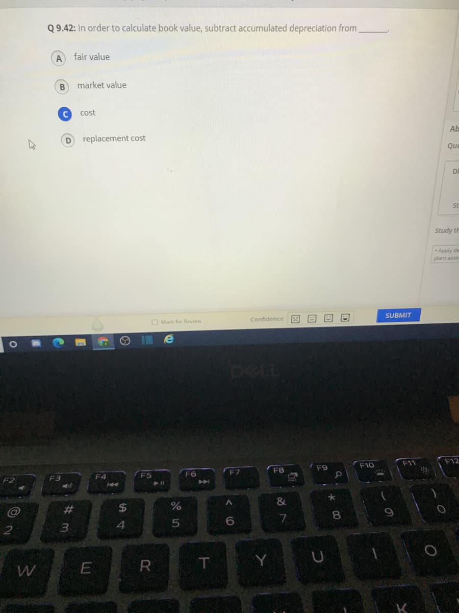 Q 9.42: In order to calculate book value, subtract accumulated depreciation from.
fair value
B
market value
cost
Ab
replacement cost
Que
Di
St
Study th
- Apply de
plant asse
SUBMIT
Confidence A
O Mark for Review
DELL
F11
F12
F8
F10
F9
F5
F6
F7
A
44
&
23
8.
9
3.
4.
E
R
Y
