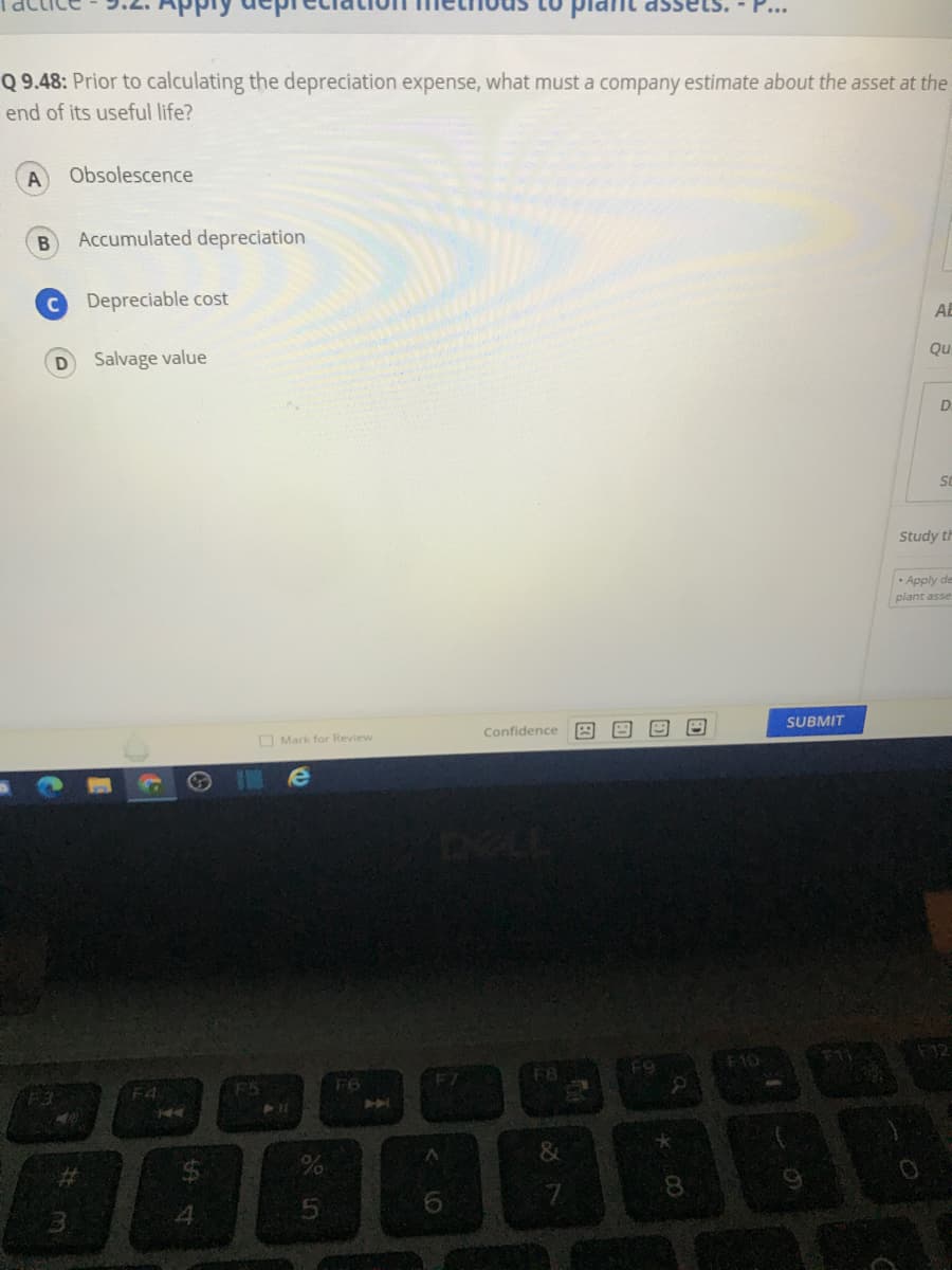 Q 9.48: Prior to calculating the depreciation expense, what must a company estimate about the asset at the
end of its useful life?
Obsolescence
Accumulated depreciation
Depreciable cost
AE
Salvage value
Qu
D.
Study th
- Apply de
plant asse
O Mark for Review
Confidence
SUBMIT
F5
F8
10
F6
AA
F4
4.
8.
