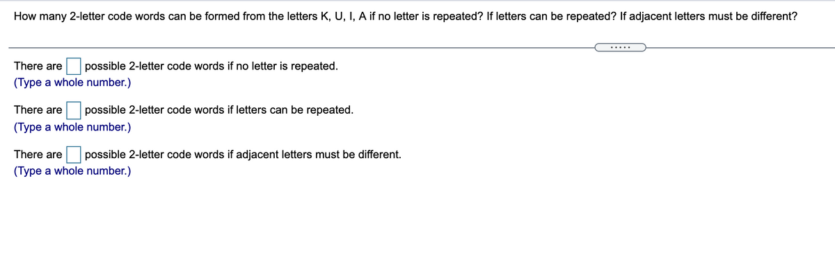 How many 2-letter code words can be formed from the letters K, U, I, A if no letter is repeated? If letters can be repeated? If adjacent letters must be different?
.....
There are
possible 2-letter code words if no letter is repeated.
(Type a whole number.)
There are
possible 2-letter code words if letters can be repeated.
(Type a whole number.)
There are
possible 2-letter code words if adjacent letters must be different.
(Type a whole number.)
