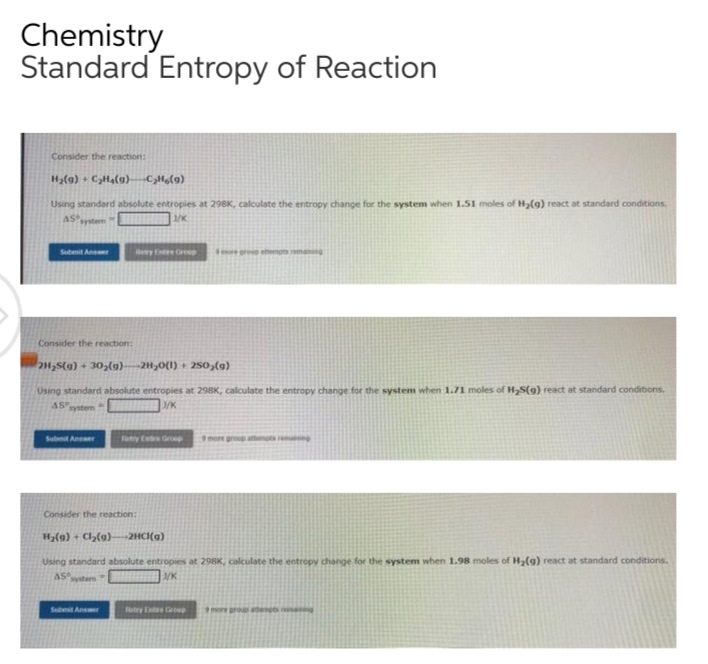 Chemistry
Standard Entropy of Reaction
Consider the reaction:
H₂(g) + C₂H4(g) -C₂H6(9)
Using standard absolute entropies at 298K, calculate the entropy change for the system when 1.51 moles of H₂(g) react at standard conditions.
AS
System
3/K
Submit Answer
Retry Entre Greep
e group attempts remaining
Consider the reaction:
2H₂S(g) + 30₂(g)--2H₂O(l) + 250,(g)
Using standard absolute entropies at 298K, calculate the entropy change for the system when 1.71 moles of H₂S(g) react at standard conditions.
45°
system
J/K
Submit Answer
Tatry Estre Group
more group attempts reing
Consider the reaction:
H₂(g) + Cl₂(g)-2HCl(a)
Using standard absolute entropies at 298K, calculate the entropy change for the system when 1.98 moles of H₂(g) react at standard conditions.
AS
J/K
Systers
Sobest Answer
Retry Entere Group
more prous adepts es