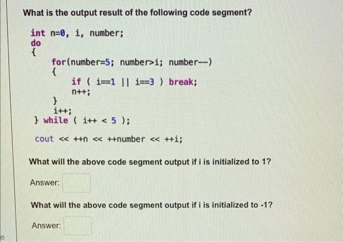 What is the output result of the following code segment?
int n=0, i, number;
do
{
for (number=5; number>i; number-)
{
if (i=1 || 1==3) break;
n++;
}
i++;
while (i++ < 5 );
cout << ++n << ++number << ++i;
What will the above code segment output if i is initialized to 1?
Answer:
What will the above code segment output if i is initialized to -1?
Answer: