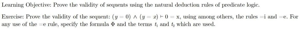 Learning Objective: Prove the validity of sequents using the natural deduction rules of predicate logic.
Exercise: Prove the validity of the sequent: (y = 0) ^ (y=x) + 0 = x, using among others, the rules i and=e. For
any use of the e rule, specify the formula and the terms t₁ and to which are used.