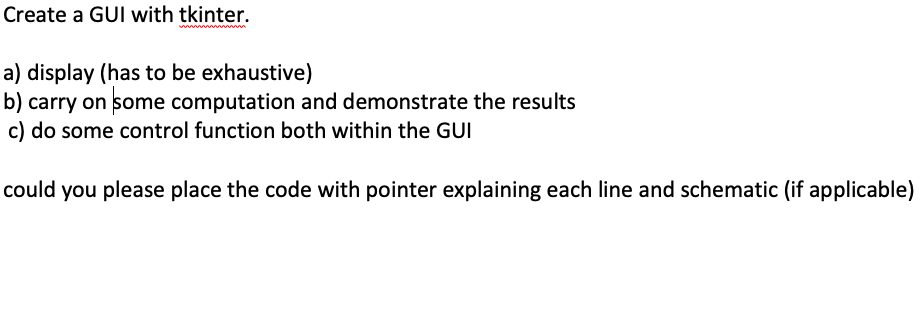 Create a GUI with tkinter.
a) display (has to be exhaustive)
b) carry on some computation and demonstrate the results
c) do some control function both within the GUI
could you please place the code with pointer explaining each line and schematic (if applicable)