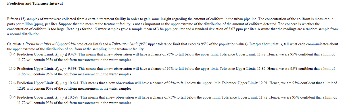 Prediction and Tolerance Interval
Fifteen (15) samples of water were collected from a certain treatment facility in order to gain some insight regarding the amount of coliform in the urban pipeline. The concentration of the coliform is measured in
parts per million (ppm), per liter. Suppose that the mean at the treatment facility is not as important as the upper extreme of the distribution of the amount of coliform detected. The concern is whether the
concentration of coliform is too large. Readings for the 15 water samples gave a sample mean of 3.84 ppm per liter and a standard deviation of 3.07 ppm per liter. Assume that the readings are a random sample from
normal distribution.
Calculate a Prediction Interval (upper 95% prediction limit) and a Tolerance Limit (95% upper tolerance limit that exceeds 95% of the population values). Interpret both; that is, tell what each communicates about
the upper extreme of the distribution of coliform at the sampling in the treatment facility.
O a. Prediction Upper Limit: Xn+1<9.424. This means that a new observation will have a chance of 95% to fall below the upper limit. Tolerance Upper Limit: 11.72. Hence, we are 95% confident that a limit of
11.72 will contain 95% of the coliform measurement in the water samples
O b. Prediction Upper Limit: Xn+1<9.398. This means that a new observation will have a chance of 95% to fal1 below the upper limit. Tolerance Upper Limit: 11.86. Hence, we are 95% confident that a limit of
11.86 will contain 95% of the coliform measurement in the water samples
O . Prediction Upper Limit: X,n+1<10.641. This means that a new observation will have a chance of 95% to fall below the upper limit. Tolerance Upper Limit: 12.91. Hence, we are 95% confident that a limit of
12.91 will contain 95% of the coliform measurement in the water samples
O d. Prediction Upper Limit: X,n+1<10.597. This means that a new observation will have a chance of 95% to fall below the upper limit. Tolerance Upper Limit: 11.72. Hence, we are 95% confident that a limit of
11.72 will contain 95% of the coliform measurement in the water samples
