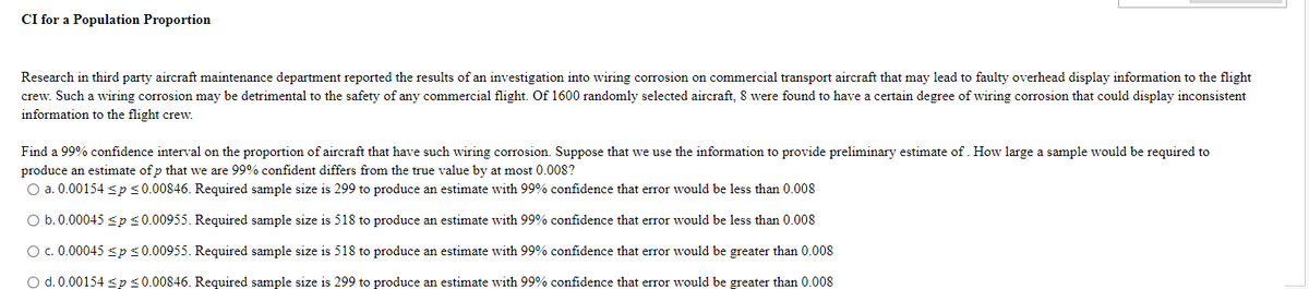 CI for a Population Proportion
Research in third party aircraft maintenance department reported the results of an investigation into wiring corrosion on commercial transport aircraft that may lead to faulty overhead display information to the flight
crew. Such a wiring corrosion may be detrimental to the safety of any commercial flight. Of 1600 randomly selected aircraft, 8 were found to have a certain degree of wiring corrosion that could display inconsistent
information to the flight crew.
Find a 99% confidence interval on the proportion of aircraft that have such wiring corrosion. Suppose that we use the information to provide preliminary estimate of. How large a sample would be required to
produce an estimate of p that we are 99% confident differs from the true value by at most 0.008?
O a. 0.00154 <p<0.00846. Required sample size is 299 to produce an estimate with 99% confidence that error would be less than 0.008
O b.0.00045 <p <0.00955. Required sample size is 518 to produce an estimate with 99% confidence that error would be less than 0.008
O c.0.00045 <ps0.00955. Required sample size is 518 to produce an estimate with 99% confidence that error would be greater than 0.008
O d. 0.00154 <p<0.00846. Required sample size is 299 to produce an estimate with 99% confidence that error would be greater than 0.008
