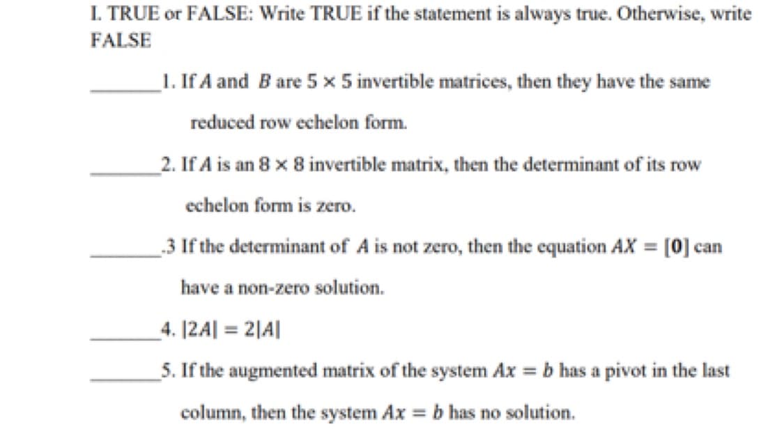 I. TRUE or FALSE: Write TRUE if the statement is always true. Otherwise, write
FALSE
1. If A and B are 5 x 5 invertible matrices, then they have the same
reduced row echelon form.
_2. If A is an 8 x 8 invertible matrix, then the determinant of its row
echelon form is zero.
_3 If the determinant of A is not zero, then the equation AX = [0] can
have a non-zero solution.
_4. [2A| = 2|A|
_5. If the augmented matrix of the system Ax = b has a pivot in the last
column, then the system Ax = b has no solution.
