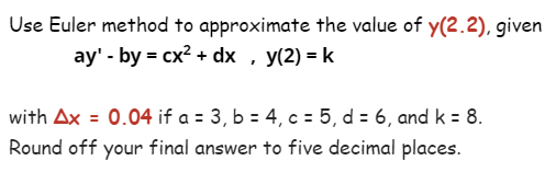 Use Euler method to approximate the value of y(2.2), given
ay' - by = cx² + dx, y(2) = k
with Ax = 0.04 if a = 3, b = 4, c = 5, d = 6, and k = 8.
Round off your final answer to five decimal places.