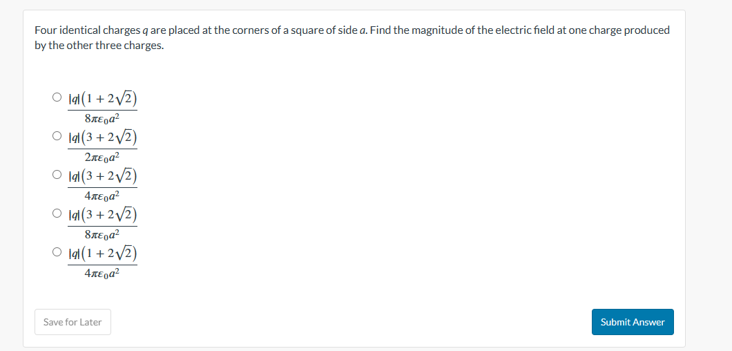 Four identical charges q are placed at the corners of a square of side a. Find the magnitude of the electric field at one charge produced
by the other three charges.
O lal (1+2√√2)
8περα?
Olal (3+2√√2)
2περα?
Olal (3+2√2)
4περα?
Olal (3+2√2)
8περα?
O lal (1+2√√2)
4περα?
Save for Later
Submit Answer