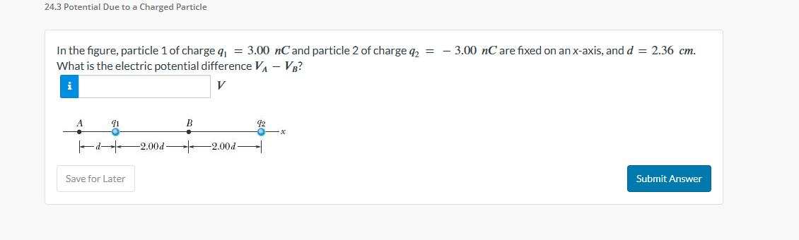 24.3 Potential Due to a Charged Particle
In the figure, particle 1 of charge q₁ = 3.00 nC and particle 2 of charge q₂ = -3.00 nC are fixed on an x-axis, and d = 2.36 cm.
What is the electric potential difference V₁ - VB?
i
V
d
41
Save for Later
B
-2.00d- + -2.00d
-X
Submit Answer