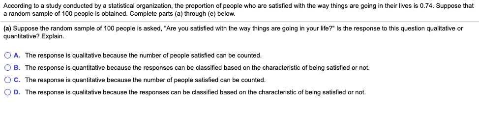 According to a study conducted by a statistical organization, the proportion of people who are satisfied with the way things are going in their lives is 0.74. Suppose that
a random sample of 100 people is obtained. Complete parts (a) through (e) below.
(a) Suppose the random sample of 100 people is asked, "Are you satisfied with the way things are going in your life?" Is the response to this question qualitative or
quantitative? Explain.
O A. The response is qualitative because the number of people satisfied can be counted.
O B. The response is quantitative because the responses can be classified based on the characteristic of being satisfied or not.
OC. The response is quantitative because the number of people satisfied can be counted.
O D. The response is qualitative because the responses can be classified based on the characteristic of being satisfied or not.
