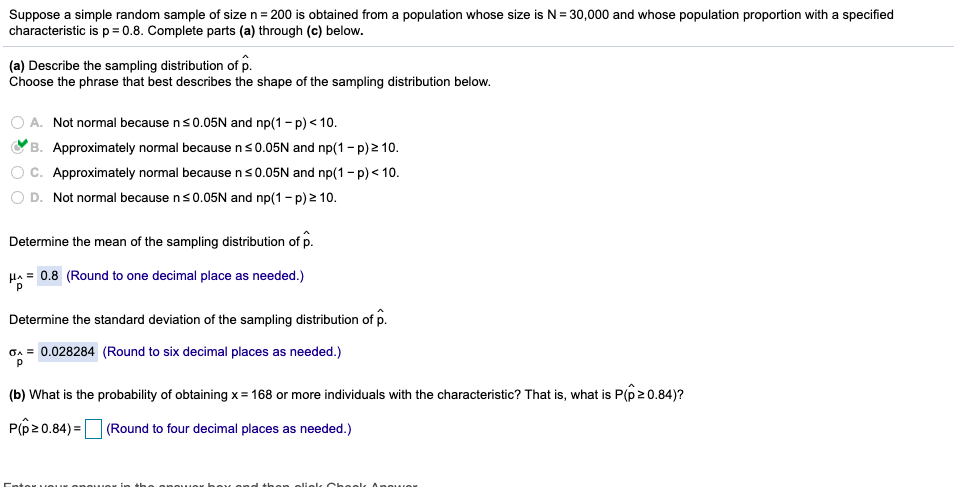 Suppose a simple random sample of size n= 200 is obtained from a population whose size is N = 30,000 and whose population proportion with a specified
characteristic is p= 0.8. Complete parts (a) through (c) below.
(a) Describe the sampling distribution of p.
Choose the phrase that best describes the shape of the sampling distribution below.
A. Not normal because ns0.05N and np(1- p) < 10.
'B. Approximately normal because ns0.05N and np(1- p) 2 10.
Approximately normal because ns0.05N and np(1 - p) < 10.
O D. Not normal because ns0.05N and np(1 - p) 2 10.
Determine the mean of the sampling distribution of p.
Ha = 0.8 (Round to one decimal place as needed.)
Determine the standard deviation of the sampling distribution of p.
GA = 0.028284 (Round to six decimal places as needed.)
(b) What is the probability of obtaining x= 168 or more individuals with the characteristic? That is, what is P(p20.84)?
P(p20.84) =D (Round to four decimal places as needed.)
ouer in
on olielc Choolt 0nower
