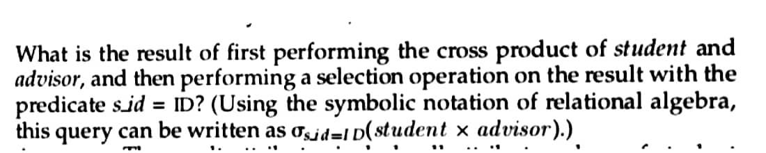 What is the result of first performing the cross product of student and
advisor, and then performing a selection operation on the result with the
predicate s_id = ID? (Using the symbolic notation of relational algebra,
this query can be written as sid=1D(student x advisor).)
m
1
1