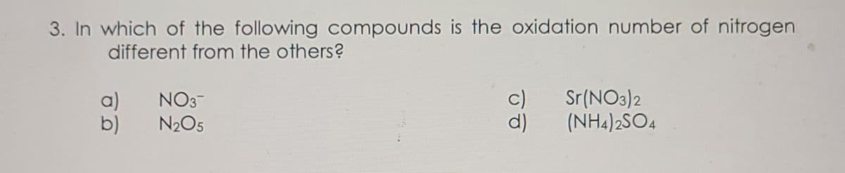 3. In which of the following compounds is the oxidation number of nitrogen
different from the others?
a)
b)
NO3-
N2O5
c)
Sr(NO3)2
(NH4)2SO4
d)
