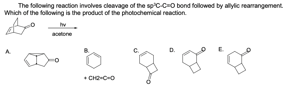 The following reaction involves cleavage of the sp³C-C=O bond followed by allylic rearrangement.
Which of the following is the product of the photochemical reaction.
hv
acetone
А.
В.
С.
D.
Е.
+ CH2=C=O
