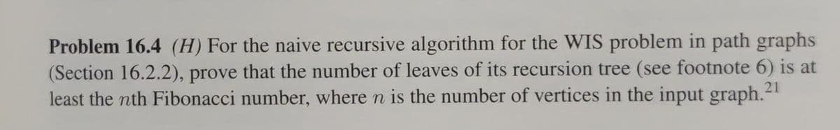 Problem 16.4 (H) For the naive recursive algorithm for the WIS problem in path graphs
(Section 16.2.2), prove that the number of leaves of its recursion tree (see footnote 6) is at
least the nth Fibonacci number, where n is the number of vertices in the input graph.21