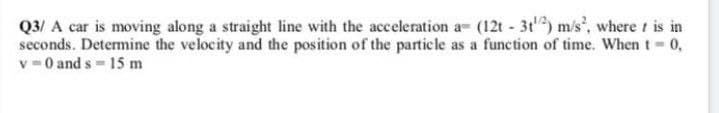 Q3/ A car is moving along a straight line with the acceleration a= (12t - 3t) m/s, where t is in
seconds. Detemine the velocity and the position of the particle as a function of time. When t-0,
v =0 and s 15 m
