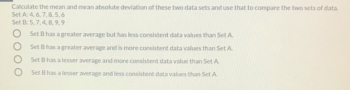 Calculate the mean and mean absolute deviation of these two data sets and use that to compare the two sets of data.
Set A: 4, 6, 7, 8, 5, 6
Set B: 5, 7, 4, 8, 9, 9
Set B has a greater average but has less consistent data values than Set A.
Set B has a greater average and is more consistent data values than Set A.
Set B has a lesser average and more consistent data value than Set A.
Set B has a lesser average and less consistent data values than Set A.
