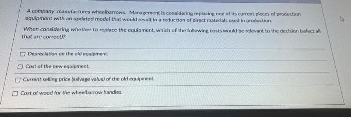 A company manufactures wheelbarrows. Management is considering replacing one of its current pleces of production
equipment with an updated model that would result in a reduction of direct materials used in production.
When considering whether to replace the equipment, which of the following costs would be relevant to the decision (select all
that are correct)?
O Depreciation on the old equipment.
O Cost of the new equipment.
O Current selling price (salvage value) of the old equipment.
O Cost of wood for the wheelbarrow handles.
