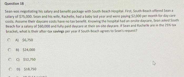 Question 18
Sean was negotiating his salary and benefit package with South Beach Hospital. First, South Beach offered Sean a
salary of $75,000. Sean and his wife, Rachelle, had a baby last year and were paying $2,000 per month for day care
costs. Assume their daycare costs have no tax benefit, Knowing the hospital had an onsite daycare, Sean asked South
Beach for a salary of $60,000 and fully paid daycare at their on-site daycare. If Sean and Rachelle are in the 25% tax
bracket, what is their after-tax savings per year if South Beach agrees to Sean's request?
C A) $6,750
C B) $24,000
C C) $12,75so
C D) $18,750
