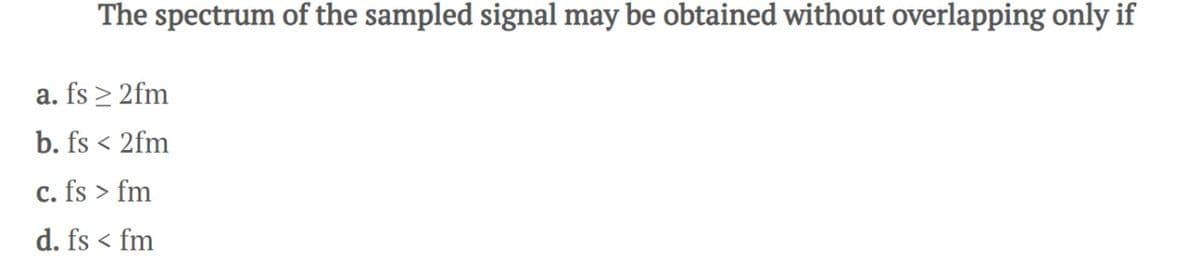 The spectrum of the sampled signal may be obtained without overlapping only if
a. fs ≥ 2fm
b. fs < 2fm
c. fs > fm
d. fs < fm