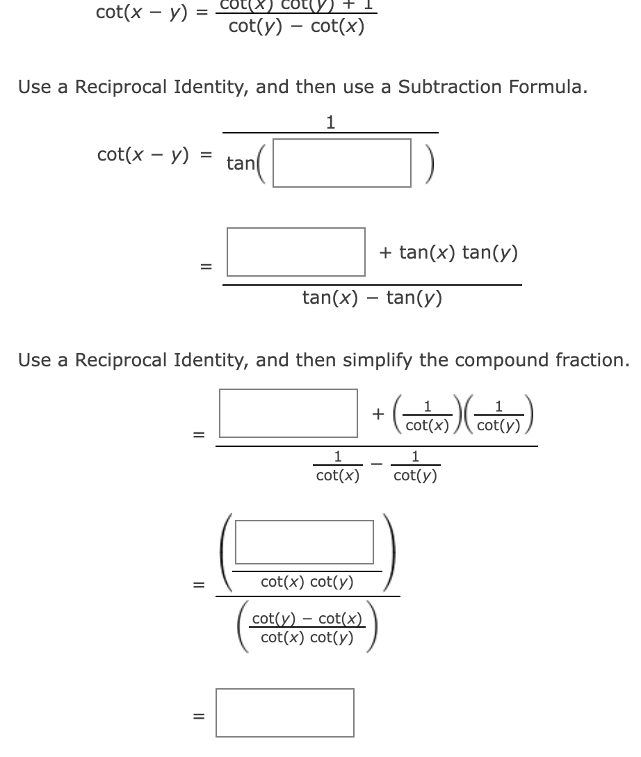 cot(x - y) =
Use a Reciprocal Identity, and then use a Subtraction Formula.
1
cot(x - y)
cot(y) +
cot(y) - cot(x)
= tan
=
||
Use a Reciprocal Identity, and then simplify the compound fraction.
(co₁(x)) (cot(y))
5)
1
tan(x) - tan(y)
+ tan(x) tan(y)
1
cot(x)
cot(x) cot(y)
cot(y) - cot(x)
cot(x) cot(y)
+
1
cot(y)