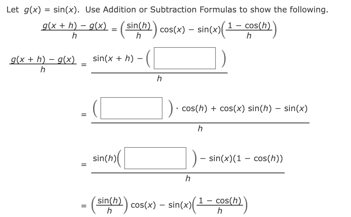 Let g(x) = sin(x). Use Addition or Subtraction Formulas to show the following.
g(x + h) − g(x) = (sin(h)) cos(x) – sin(x)(¹ − cos(h))
-
h
g(x + h) − g(x)
h
=
sin(x + h)
sin (h)
h
cos(h) + cos(x) sin(h) - sin(x)
h
h
· sin(x)(1 − cos(h))
-
sin(h) cos(x) = sin(x)(¹-co
cos(h))