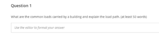 Question 1
What are the common loads carried by a building and explain the load path. (at least 50 words)
Use the editor to format your answer
