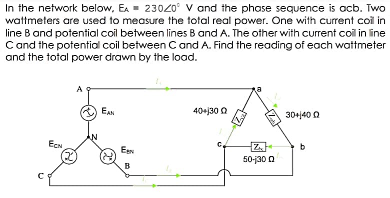 In the network below, EA = 23020° V and the phase sequence is acb. Two
wattmeters are used to measure the total real power. One with current coil in
line B and potential coil between lines B and A. The other with current coil in line
C and the potential coil between C and A. Find the reading of each wattmeter
and the total power drawn by the load.
A
EAN
40+j30 0
30+j40 Q
ECN
c.
b
EBN
2)
50-j30 0
B
