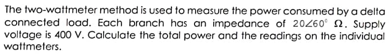 The two-wattmeter method is used to measure the power consumed by a delta
connected load. Each branch has an impedance of 20260° N. Supply
voltage is 400 V. Calculate the total power and the readings on the individual
wattmeters.
