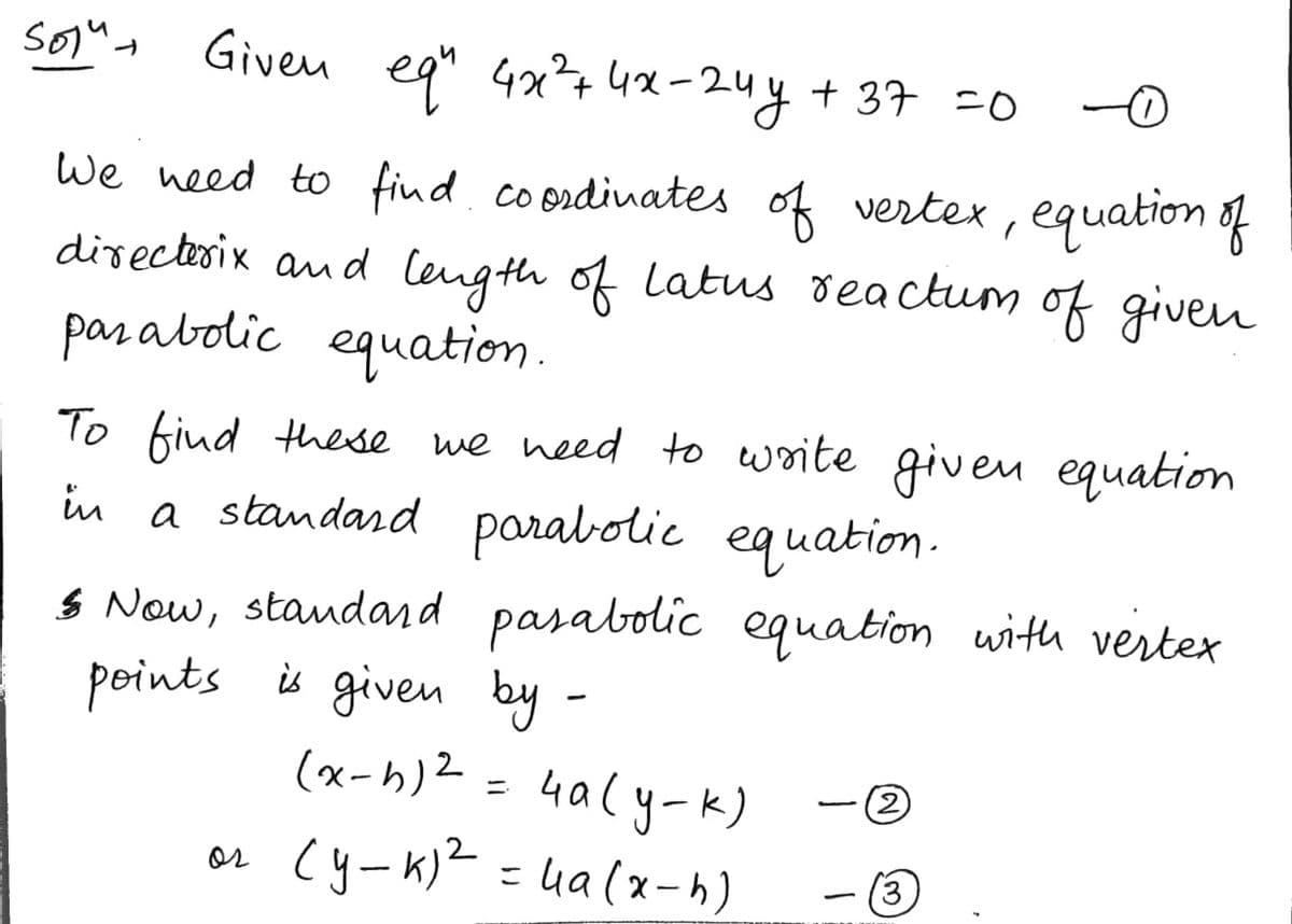 Given
eq" 4x²+4x-24y + 37 =0
We need to find. coordinates of vertex , equation of
directerix and Cength of Latus deactum of given
parabolic equation.
To fiud these we need to woite given equation
in a standard parabolic equation.
S Now, staudard pasabolic equation with vertex
points is given by -
(x-h)2 = 4aly-k)
2
or Cy-k)? =
ua (x-h)
(3)
